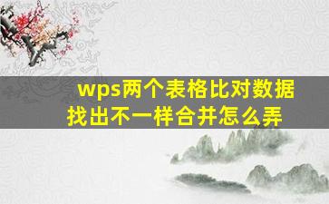 wps两个表格比对数据 找出不一样合并怎么弄